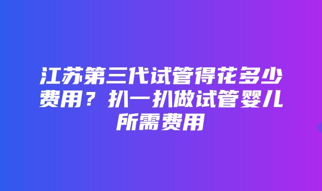 江苏第三代试管得花多少费用？扒一扒做试管婴儿所需费用