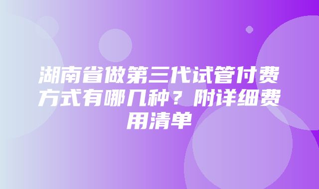 湖南省做第三代试管付费方式有哪几种？附详细费用清单