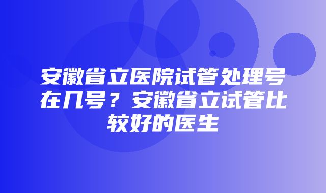 安徽省立医院试管处理号在几号？安徽省立试管比较好的医生