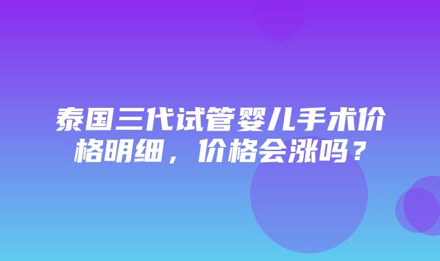 泰国三代试管婴儿手术价格明细，价格会涨吗？