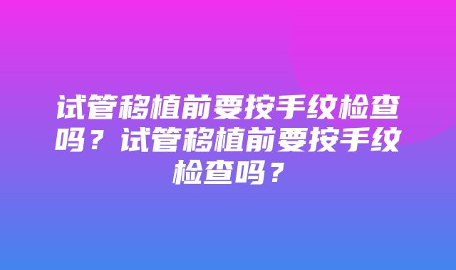 试管移植前要按手纹检查吗？试管移植前要按手纹检查吗？