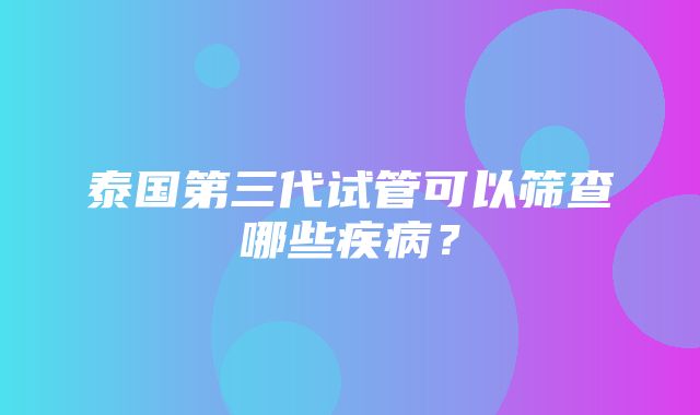 泰国第三代试管可以筛查哪些疾病？