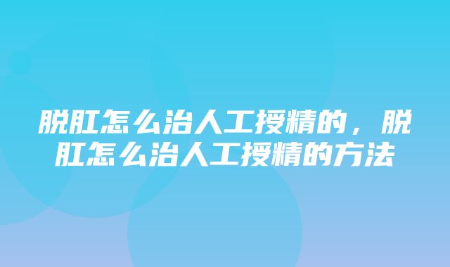 脱肛怎么治人工授精的，脱肛怎么治人工授精的方法