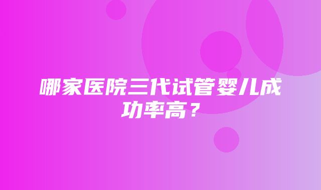 哪家医院三代试管婴儿成功率高？