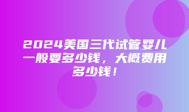 2024美国三代试管婴儿一般要多少钱，大概费用多少钱！