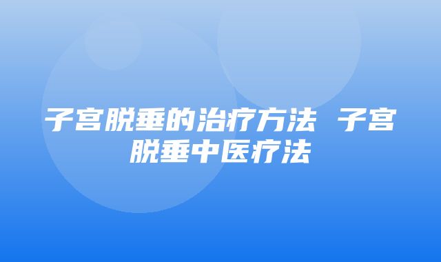 子宫脱垂的治疗方法 子宫脱垂中医疗法