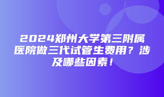 2024郑州大学第三附属医院做三代试管生费用？涉及哪些因素！