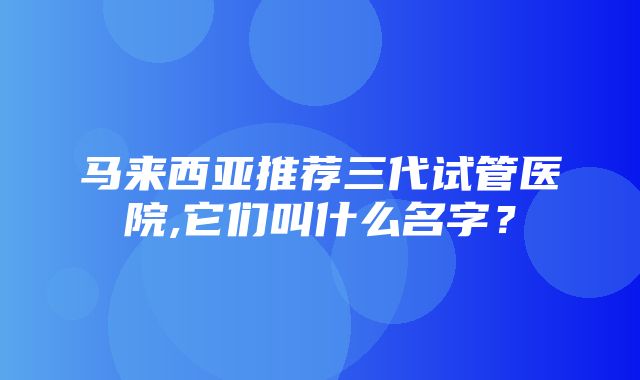 马来西亚推荐三代试管医院,它们叫什么名字？