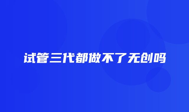 试管三代都做不了无创吗