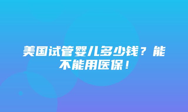 美国试管婴儿多少钱？能不能用医保！