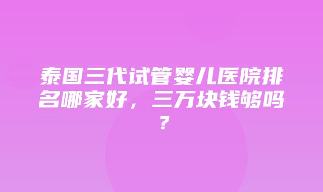 泰国三代试管婴儿医院排名哪家好，三万块钱够吗？