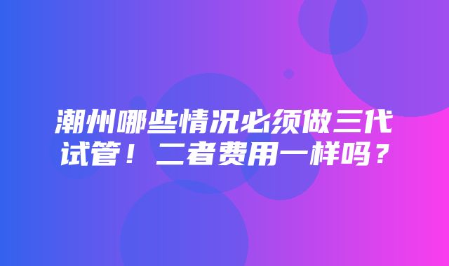 潮州哪些情况必须做三代试管！二者费用一样吗？