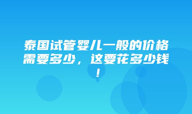 泰国试管婴儿一般的价格需要多少，这要花多少钱！