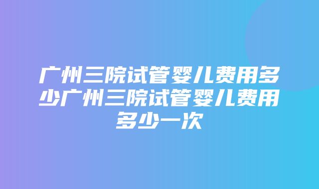 广州三院试管婴儿费用多少广州三院试管婴儿费用多少一次