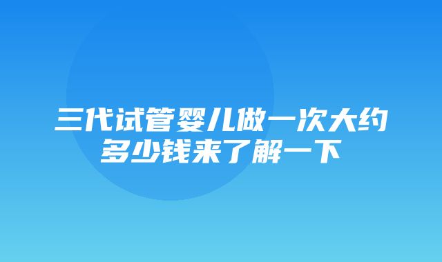 三代试管婴儿做一次大约多少钱来了解一下