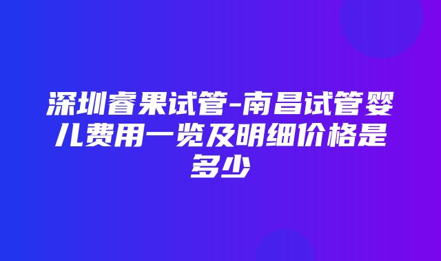 深圳睿果试管-南昌试管婴儿费用一览及明细价格是多少