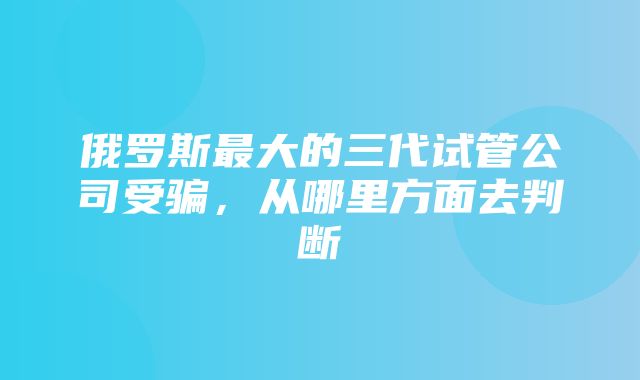 俄罗斯最大的三代试管公司受骗，从哪里方面去判断