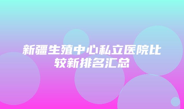 新疆生殖中心私立医院比较新排名汇总