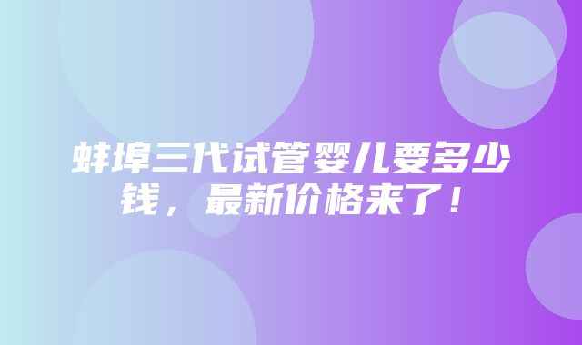 蚌埠三代试管婴儿要多少钱，最新价格来了！