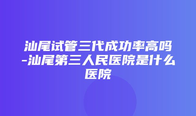 汕尾试管三代成功率高吗-汕尾第三人民医院是什么医院