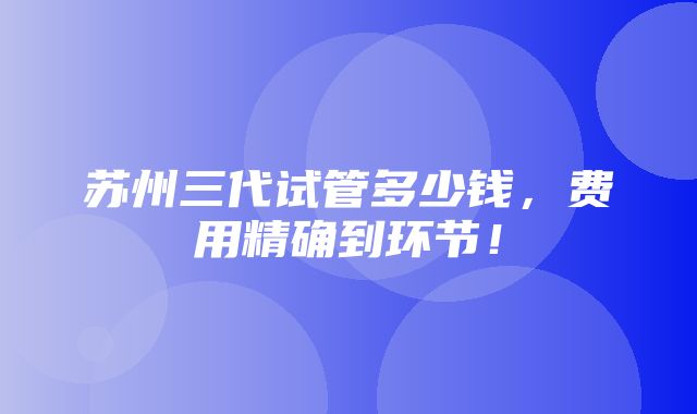 苏州三代试管多少钱，费用精确到环节！