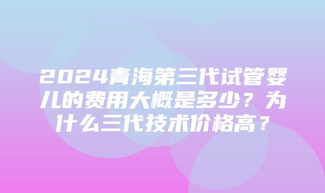 2024青海第三代试管婴儿的费用大概是多少？为什么三代技术价格高？