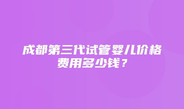 成都第三代试管婴儿价格费用多少钱？