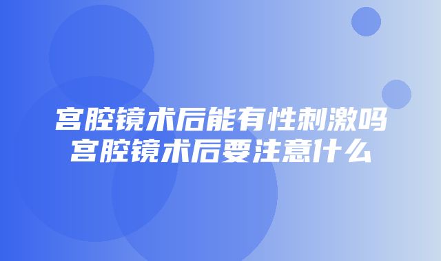 宫腔镜术后能有性刺激吗宫腔镜术后要注意什么