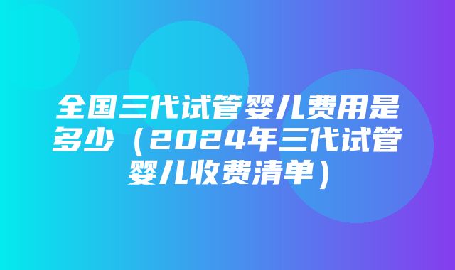 全国三代试管婴儿费用是多少（2024年三代试管婴儿收费清单）