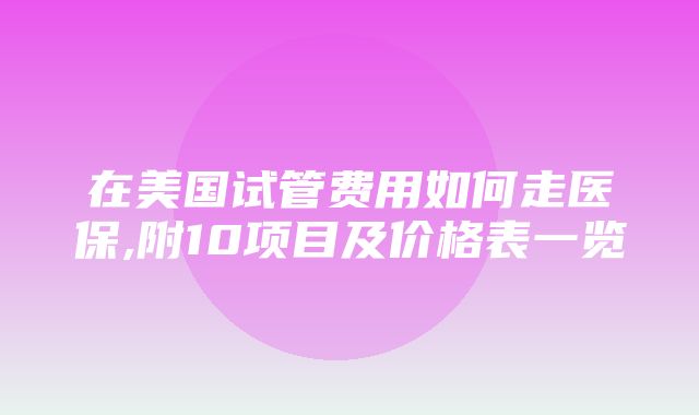 在美国试管费用如何走医保,附10项目及价格表一览