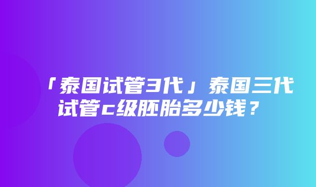 「泰国试管3代」泰国三代试管c级胚胎多少钱？