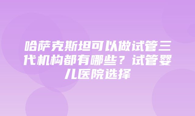 哈萨克斯坦可以做试管三代机构都有哪些？试管婴儿医院选择