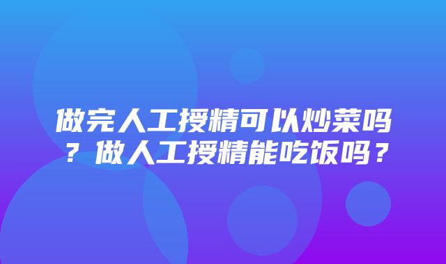 做完人工授精可以炒菜吗？做人工授精能吃饭吗？