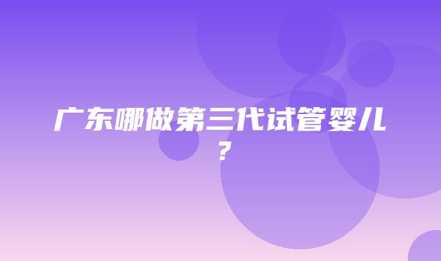 广东哪做第三代试管婴儿？