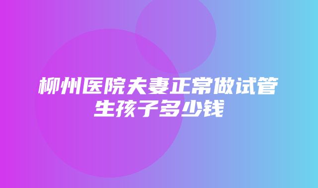 柳州医院夫妻正常做试管生孩子多少钱