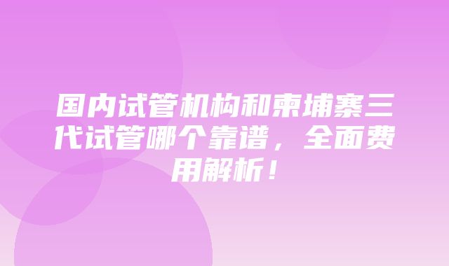 国内试管机构和柬埔寨三代试管哪个靠谱，全面费用解析！