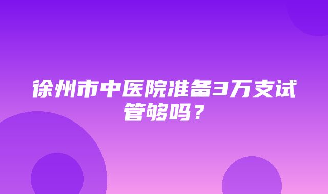 徐州市中医院准备3万支试管够吗？