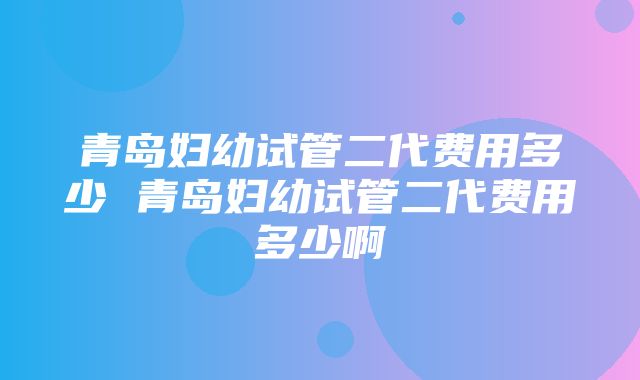 青岛妇幼试管二代费用多少 青岛妇幼试管二代费用多少啊