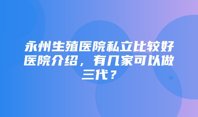 永州生殖医院私立比较好医院介绍，有几家可以做三代？