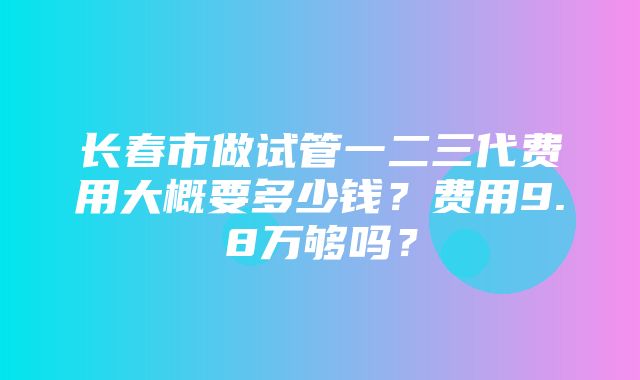 长春市做试管一二三代费用大概要多少钱？费用9.8万够吗？