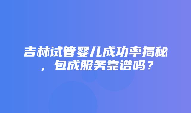 吉林试管婴儿成功率揭秘，包成服务靠谱吗？