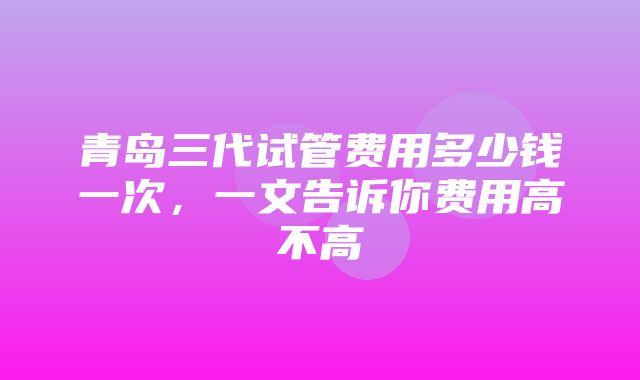 青岛三代试管费用多少钱一次，一文告诉你费用高不高