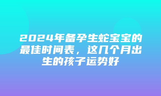 2024年备孕生蛇宝宝的最佳时间表，这几个月出生的孩子运势好