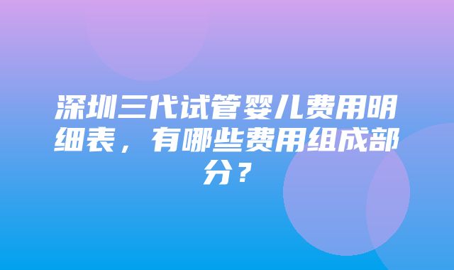 深圳三代试管婴儿费用明细表，有哪些费用组成部分？