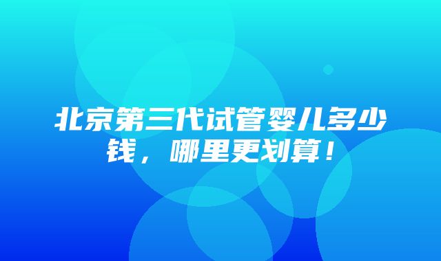 北京第三代试管婴儿多少钱，哪里更划算！