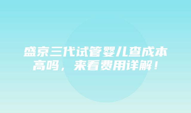 盛京三代试管婴儿查成本高吗，来看费用详解！