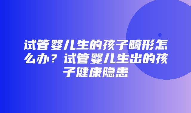 试管婴儿生的孩子畸形怎么办？试管婴儿生出的孩子健康隐患