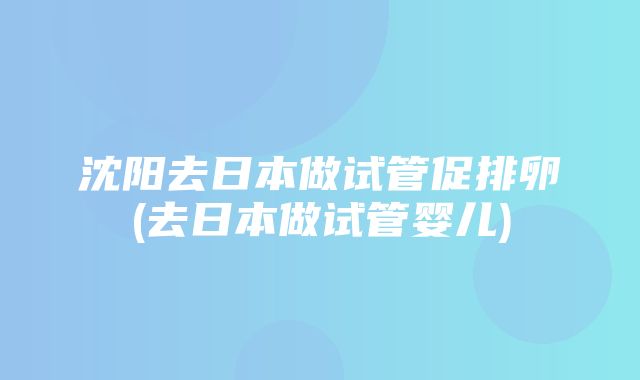 沈阳去日本做试管促排卵(去日本做试管婴儿)