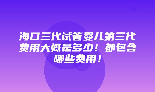 海口三代试管婴儿第三代费用大概是多少！都包含哪些费用！