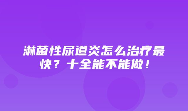 淋菌性尿道炎怎么治疗最快？十全能不能做！